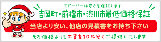 モドーリーは安さを保証します!吉岡町・前橋市・渋川市最低価格保証 当店より安い、他店の見積書をお持ち下さい。その価格よりも10％安くご提供いたします！ 